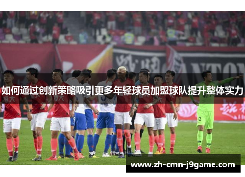 如何通过创新策略吸引更多年轻球员加盟球队提升整体实力 如何通过创新策略吸引更多年轻球员加盟球队提升整体实力