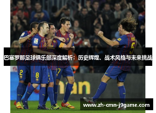 巴塞罗那足球俱乐部深度解析：历史辉煌、战术风格与未来挑战