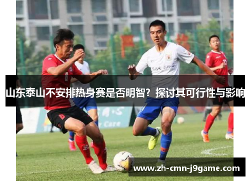 山东泰山不安排热身赛是否明智?探讨其可行性与影响 山东泰山不安排热身赛是否明智?探讨其可行性与影响