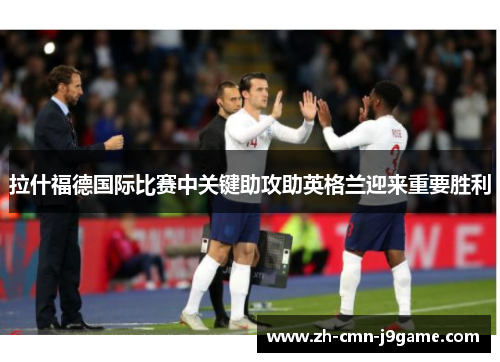 拉什福德国际比赛中关键助攻助英格兰迎来重要胜利 拉什福德国际比赛中关键助攻助英格兰迎来重要胜利