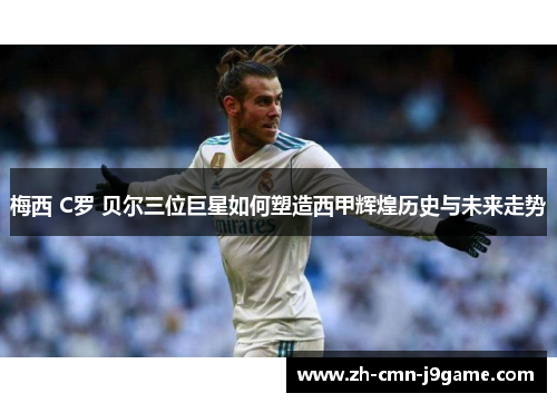 梅西 C罗 贝尔三位巨星如何塑造西甲辉煌历史与未来走势