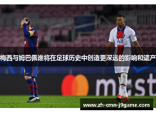 梅西与姆巴佩谁将在足球历史中创造更深远的影响和遗产