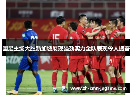 国足主场大胜新加坡展现强劲实力全队表现令人振奋